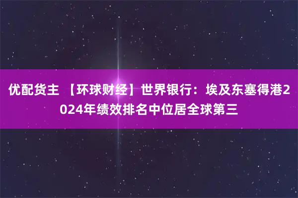 优配货主 【环球财经】世界银行：埃及东塞得港2024年绩效排名中位居全球第三
