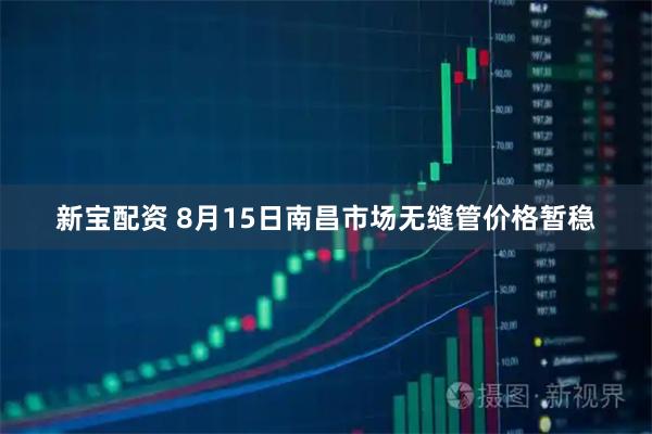 新宝配资 8月15日南昌市场无缝管价格暂稳