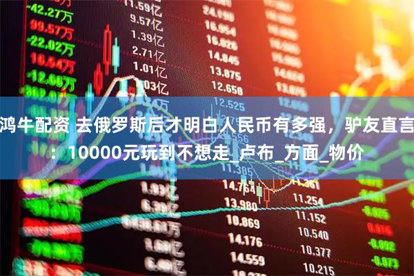 鸿牛配资 去俄罗斯后才明白人民币有多强，驴友直言：10000元玩到不想走_卢布_方面_物价