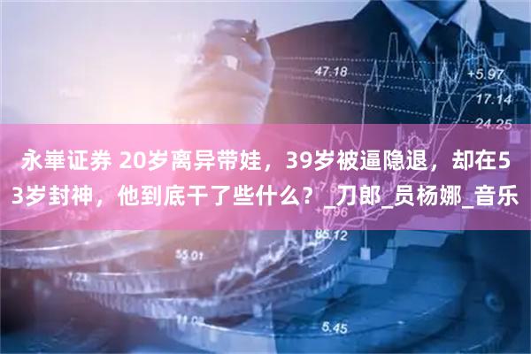 永崋证券 20岁离异带娃，39岁被逼隐退，却在53岁封神，他到底干了些什么？_刀郎_员杨娜_音乐
