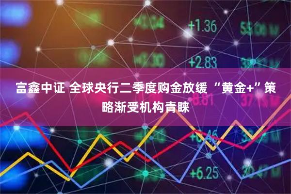 富鑫中证 全球央行二季度购金放缓 “黄金+”策略渐受机构青睐