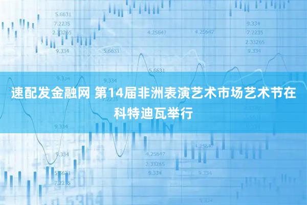 速配发金融网 第14届非洲表演艺术市场艺术节在科特迪瓦举行