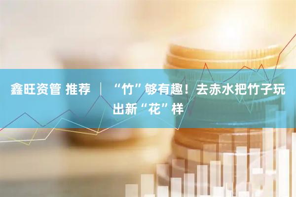 鑫旺资管 推荐 │ “竹”够有趣！去赤水把竹子玩出新“花”样