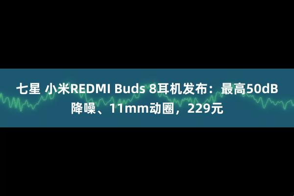 七星 小米REDMI Buds 8耳机发布：最高50dB降噪、11mm动圈，229元