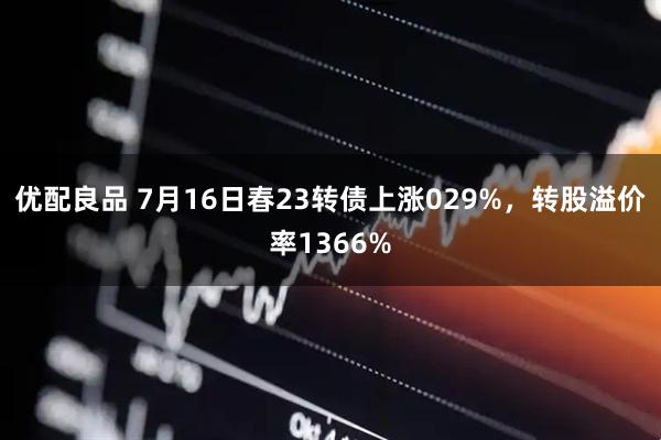 优配良品 7月16日春23转债上涨029%，转股溢价率1366%