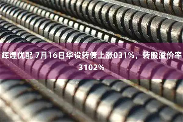 辉煌优配 7月16日华设转债上涨031%，转股溢价率3102%
