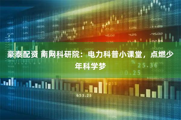 豪泰配资 南网科研院：电力科普小课堂，点燃少年科学梦