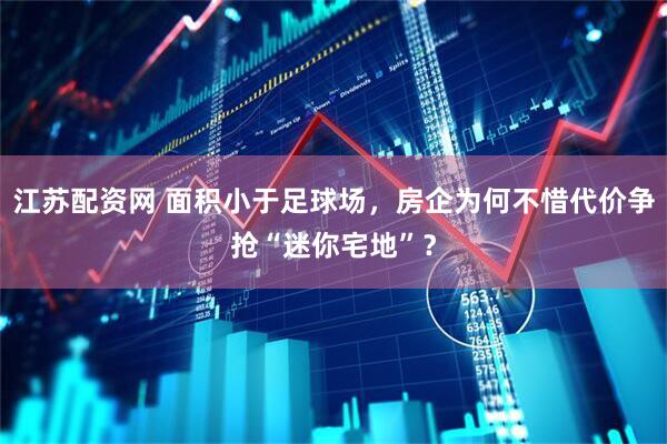 江苏配资网 面积小于足球场，房企为何不惜代价争抢“迷你宅地”？