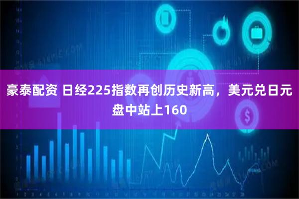 豪泰配资 日经225指数再创历史新高，美元兑日元盘中站上160