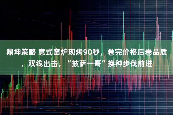 鼎坤策略 意式窑炉现烤90秒，卷完价格后卷品质，双线出击，“披萨一哥”换种步伐前进