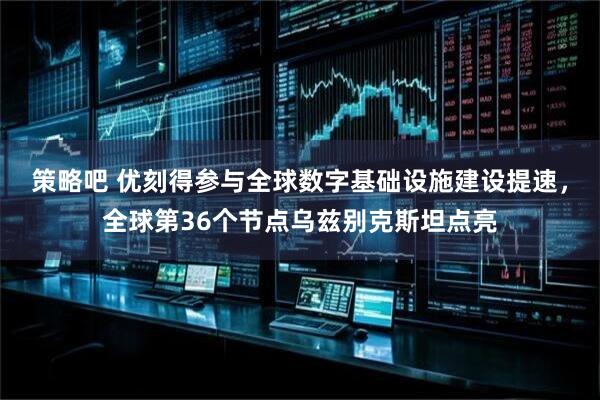 策略吧 优刻得参与全球数字基础设施建设提速，全球第36个节点乌兹别克斯坦点亮