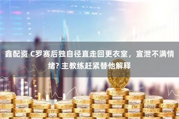 鑫配资 C罗赛后独自径直走回更衣室，宣泄不满情绪? 主教练赶紧替他解释