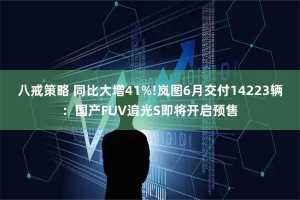 八戒策略 同比大增41%!岚图6月交付14223辆：国产FUV追光S即将开启预售