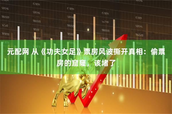 元配网 从《功夫女足》票房风波撕开真相：偷票房的窟窿，该堵了