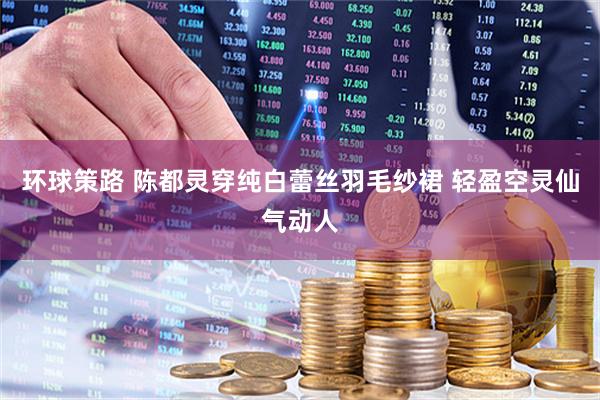 环球策路 陈都灵穿纯白蕾丝羽毛纱裙 轻盈空灵仙气动人