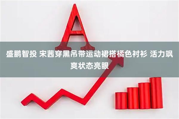 盛鹏智投 宋茜穿黑吊带运动裙搭橘色衬衫 活力飒爽状态亮眼